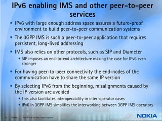 IPv6 enabling IMS and other peer-to-peer
                     services
     • IPv6 with large enough address space assures a future-proof
       environment to build peer-to-peer communication systems
     • The 3GPP IMS is such a peer-to-peer application that requires
       persistent, long-lived addressing
     • IMS also relies on other protocols, such as SIP and Diameter
               • SIP imposes an end-to-end architecture making the case for IPv6 even
                 stronger
     • For having peer-to-peer connectivity the end-nodes of the
       communication have to share the same IP version
     • By selecting IPv6 from the beginning, misalignments caused by
       the IP version are avoided
               • This also facilitates interoperability in inter-operator cases
               • IPv6 in 3GPP IMS simplifies the interworking between 3GPP IMS operators

19   © NOKIA     End-to-end and IPv6 / John Loughney
 