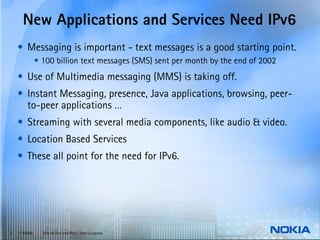 New Applications and Services Need IPv6
    • Messaging is important - text messages is a good starting point.
              • 100 billion text messages (SMS) sent per month by the end of 2002
    • Use of Multimedia messaging (MMS) is taking off.
    • Instant Messaging, presence, Java applications, browsing, peer-
      to-peer applications …
    • Streaming with several media components, like audio & video.
    • Location Based Services
    • These all point for the need for IPv6.




3   © NOKIA     End-to-end and IPv6 / John Loughney
 