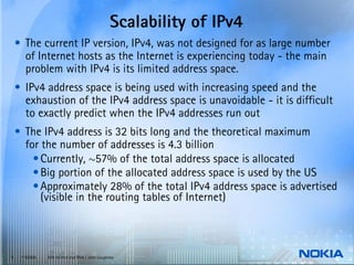 Scalability of IPv4
    • The current IP version, IPv4, was not designed for as large number
      of Internet hosts as the Internet is experiencing today - the main
      problem with IPv4 is its limited address space.
    • IPv4 address space is being used with increasing speed and the
      exhaustion of the IPv4 address space is unavoidable - it is difficult
      to exactly predict when the IPv4 addresses run out
    • The IPv4 address is 32 bits long and the theoretical maximum
      for the number of addresses is 4.3 billion
        • Currently, ~57% of the total address space is allocated
        • Big portion of the allocated address space is used by the US
        • Approximately 28% of the total IPv4 address space is advertised
          (visible in the routing tables of Internet)



4    © NOKIA   End-to-end and IPv6 / John Loughney
 