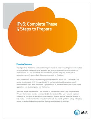 IPv6: Complete These
5 Steps to Prepare




Executive Summary
Global growth of the Internet has been driven by the increased use of computing and communication
technology. Mobile equipment, home appliances and other consumer devices will be online and
interconnected. In a new “machine to machine” Internet, invisible computing devices will far
outnumber current IT devices. Each of these devices needs an IP address.

The current Internet Protocol (IP) addressing system that Internet devices use – called IPv4 – will
run out of addresses in 2011. A new protocol, IPv6, has been introduced to provide a virtually
limitless address space. It will help enable capabilities such as push applications, peer-to-peer based
applications and cloud computing over the Internet.

The arrival of IPv6 does introduce a new problem for Internet users – IPv4 is not compatible with
IPv6, and the transition from the earlier standard to the standard of the future presents significant
challenges. In this paper we will discuss these challenges, together with the steps AT&T is taking to
help enable a smooth transition for our customers. We will also provide guidelines to help enterprises
prepare for IPv6 and take advantage of the strategic opportunities IPv6 will bring.
 
