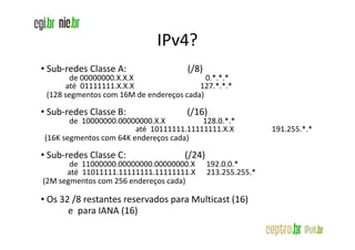 IPv4?
• Sub-redes Classe A:                 (/8)
       de 00000000.X.X.X                   0.*.*.*
      até 01111111.X.X.X                 127.*.*.*
 (128 segmentos com 16M de endereços cada)

• Sub-redes Classe B:                 (/16)
       de 10000000.00000000.X.X          128.0.*.*
                        até 10111111.11111111.X.X            191.255.*.*
(16K segmentos com 64K endereços cada)

• Sub-redes Classe C:                (/24)
       de 11000000.00000000.00000000.X       192.0.0.*
      até 11011111.11111111.11111111.X       213.255.255.*
(2M segmentos com 256 endereços cada)

• Os 32 /8 restantes reservados para Multicast (16)
       e para IANA (16)
 