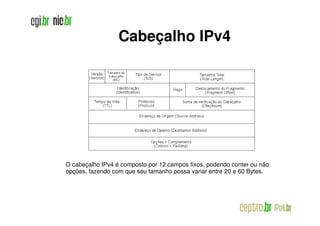 Cabeçalho IPv4




O cabeçalho IPv4 é composto por 12 campos fixos, podendo conter ou não
opções, fazendo com que seu tamanho possa variar entre 20 e 60 Bytes.
 