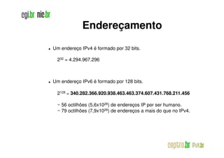 Endereçamento
Um endereço IPv4 é formado por 32 bits.

 232 = 4.294.967.296



Um endereço IPv6 é formado por 128 bits.

 2128 = 340.282.366.920.938.463.463.374.607.431.768.211.456
        340.282.366.920.938.463.463.374.607.431.768.211.

 ~ 56 octilhões (5,6x1028) de endereços IP por ser humano.
 ~ 79 octilhões (7,9x1028) de endereços a mais do que no IPv4.
 
