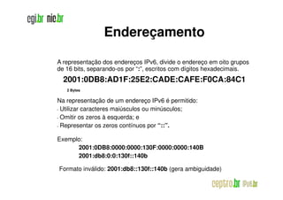 Endereçamento

A representação dos endereços IPv6, divide o endereço em oito grupos
de 16 bits, separando-os por “:”, escritos com dígitos hexadecimais.
     2001:0DB8:AD1F:25E2:CADE:CAFE:F0CA:84C1
      2 Bytes

Na representação de um endereço IPv6 é permitido:
•Utilizar caracteres maiúsculos ou minúsculos;
•Omitir os zeros à esquerda; e
•Representar os zeros contínuos por “::”.

Exemplo:
      2001:0DB8:0000:0000:130F:0000:0000:140B
      2001:db8:0:0:130f::140b

    Formato inválido: 2001:db8::130f::140b (gera ambiguidade)
 