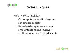 Redes Ubíquas

• Mark Wiser (1991)
  • Os computadores não deveriam
    ser difíceis de usar
  • Deveriam integrar-se a nosso
    ambiente de forma invisível –
    facilitando as tarefas do dia a dia.
 