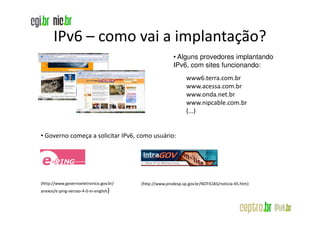 IPv6 – como vai a implantação?
                                                        • Alguns provedores implantando
                                                        IPv6, com sites funcionando:
                                                              www6.terra.com.br
                                                              www.acessa.com.br
                                                              www.onda.net.br
                                                              www.nipcable.com.br
                                                              (...)


• Governo começa a solicitar IPv6, como usuário:




(http://www.governoeletronico.gov.br/   (http://www.prodesp.sp.gov.br/NOTICIAS/noticia-45.htm)
anexos/e-ping-versao-4-0-in-english)
 