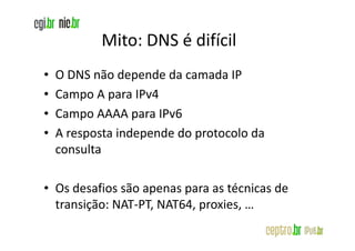 Mito: DNS é difícil
•   O DNS não depende da camada IP
•   Campo A para IPv4
•   Campo AAAA para IPv6
•   A resposta independe do protocolo da
    consulta

• Os desafios são apenas para as técnicas de
  transição: NAT-PT, NAT64, proxies, …
 