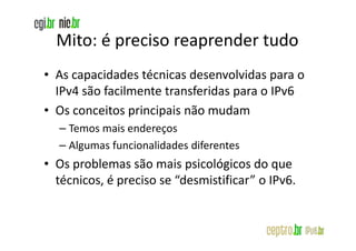 Mito: é preciso reaprender tudo
• As capacidades técnicas desenvolvidas para o
  IPv4 são facilmente transferidas para o IPv6
• Os conceitos principais não mudam
  – Temos mais endereços
  – Algumas funcionalidades diferentes
• Os problemas são mais psicológicos do que
  técnicos, é preciso se “desmistificar” o IPv6.
 