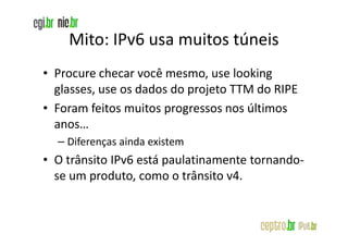 Mito: IPv6 usa muitos túneis
• Procure checar você mesmo, use looking
  glasses, use os dados do projeto TTM do RIPE
• Foram feitos muitos progressos nos últimos
  anos…
  – Diferenças ainda existem
• O trânsito IPv6 está paulatinamente tornando-
  se um produto, como o trânsito v4.
 