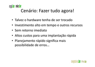 Cenário: Fazer tudo agora!
•   Talvez o hardware tenha de ser trocado
•   Investimento alto em tempo e outros recursos
•   Sem retorno imediato
•   Altos custos para uma implantação rápida
•   Planejamento rápido significa mais
    possibilidade de erros…
 