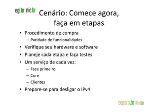 Cenário: Comece agora,
            faça em etapas
• Procedimento de compra
   – Paridade de funcionalidades
• Verifique seu hardware e software
• Planeje cada etapa e faça testes
• Um serviço de cada vez:
   – Face primeiro
   – Core
   – Clientes
• Prepare-se para desligar o IPv4
 