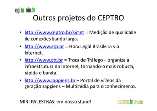 Outros projetos do CEPTRO
• http://www.ceptro.br/simet = Medição de qualidade
  de conexões banda larga.
• http://www.ntp.br = Hora Legal Brasileira via
  Internet.
• http://www.ptt.br = Troca de Tráfego – organiza a
  infraestrutura da Internet, tornando-a mais robusta,
  rápida e barata.
• http://www.zappiens.br – Portal de vídeos da
  geração zappiens – Multimídia para o conhecimento.

MINI PALESTRAS em nosso stand!
 
