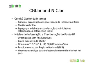 CGI.br and NIC.br
• Comitê Gestor da Internet
   – Principal organização de governança da Internet no Brasil
   – Multistakeholder
   – Espaço para debate e coordenação das iniciativas
     relacionadas à Internet no Brasil
• Núcleo de Informação e Coordenação do Ponto BR
   –   Organização sem fins lucrativos
   –   Braço executivo do CGI.br
   –   Opera o ccTLD “.br”     R$ 30,00/domínio/ano
   –   Funciona como um Registro Nacional (NIR)
   –   Projetos e Serviços para o desenvolvimento da Internet no
       país.
 