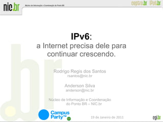 IPv6:
a Internet precisa dele para
    continuar crescendo.

     Rodrigo Regis dos Santos
             rsantos@nic.br

           Anderson Silva
            anderson@nic.br

   Núcleo de Informação e Coordenação
             do Ponto BR – NIC.br


                          19 de Janeiro de 2011
 
