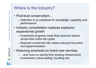 13
Where is the Industry?
• Post-bust conservatism…
– Optimism is no substitute for knowledge, capability and
performance!
• Industry consolidation replaces explosive
expansionist growth
– Investment programs must show assured returns,
across their entire life cycles
– Reduced investment risk means reduced innovation
and experimentation
• Reducing emphasis on brand new services
– …and more on returns from existing infrastructure
investments (value-adding, bundling etc)
 