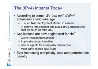 15
The (IPv4) Internet Today
• According to some: We “ran out” of IPv4
addresses a long time ago
– …when NAT deployment started in earnest.
– In today’s retail market one public IPv4 address can
cost as much as Mbit DSL
• Applications are now engineered for NAT
– Client-initiated transactions
– Application-layer identities
– Server agents for multi-party rendezvous
– Multi-party shared NAT state
• Ever increasing complexity, cost and performance
penalty
 