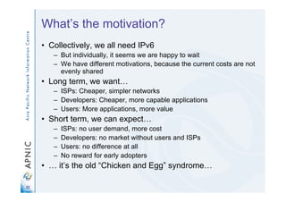 22
What’s the motivation?
• Collectively, we all need IPv6
– But individually, it seems we are happy to wait
– We have different motivations, because the current costs are not
evenly shared
• Long term, we want…
– ISPs: Cheaper, simpler networks
– Developers: Cheaper, more capable applications
– Users: More applications, more value
• Short term, we can expect…
– ISPs: no user demand, more cost
– Developers: no market without users and ISPs
– Users: no difference at all
– No reward for early adopters
• … it’s the old “Chicken and Egg” syndrome…
 