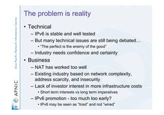 24
The problem is reality
• Technical
– IPv6 is stable and well tested
– But many technical issues are still being debated…
• “The perfect is the enemy of the good”
– Industry needs confidence and certainty
• Business
– NAT has worked too well
– Existing industry based on network complexity,
address scarcity, and insecurity
– Lack of investor interest in more infrastructure costs
• Short term interests vs long term imperatives
– IPv6 promotion - too much too early?
• IPv6 may be seen as “tired” and not “wired”
 