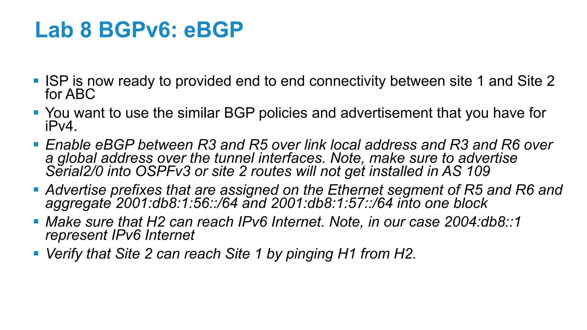 Lab 8 BGPv6: eBGP
 ISP is now ready to provided end to end connectivity between site 1 and Site 2
for ABC
 You want to use the similar BGP policies and advertisement that you have for
iPv4.
 Enable eBGP between R3 and R5 over link local address and R3 and R6 over
a global address over the tunnel interfaces. Note, make sure to advertise
Serial2/0 into OSPFv3 or site 2 routes will not get installed in AS 109
 Advertise prefixes that are assigned on the Ethernet segment of R5 and R6 and
aggregate 2001:db8:1:56::/64 and 2001:db8:1:57::/64 into one block
 Make sure that H2 can reach IPv6 Internet. Note, in our case 2004:db8::1
represent IPv6 Internet
 Verify that Site 2 can reach Site 1 by pinging H1 from H2.
 