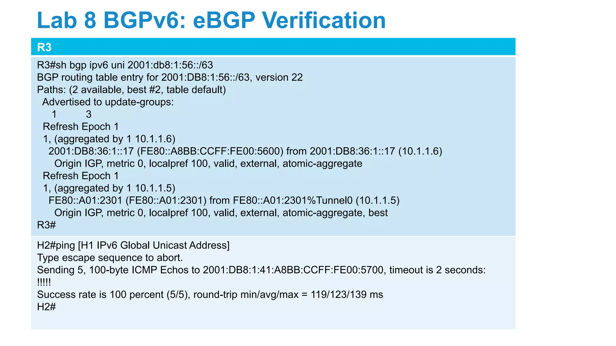 R3
R3#sh bgp ipv6 uni 2001:db8:1:56::/63
BGP routing table entry for 2001:DB8:1:56::/63, version 22
Paths: (2 available, best #2, table default)
Advertised to update-groups:
1 3
Refresh Epoch 1
1, (aggregated by 1 10.1.1.6)
2001:DB8:36:1::17 (FE80::A8BB:CCFF:FE00:5600) from 2001:DB8:36:1::17 (10.1.1.6)
Origin IGP, metric 0, localpref 100, valid, external, atomic-aggregate
Refresh Epoch 1
1, (aggregated by 1 10.1.1.5)
FE80::A01:2301 (FE80::A01:2301) from FE80::A01:2301%Tunnel0 (10.1.1.5)
Origin IGP, metric 0, localpref 100, valid, external, atomic-aggregate, best
R3#
H2#ping [H1 IPv6 Global Unicast Address]
Type escape sequence to abort.
Sending 5, 100-byte ICMP Echos to 2001:DB8:1:41:A8BB:CCFF:FE00:5700, timeout is 2 seconds:
!!!!!
Success rate is 100 percent (5/5), round-trip min/avg/max = 119/123/139 ms
H2#
Lab 8 BGPv6: eBGP Verification
 
