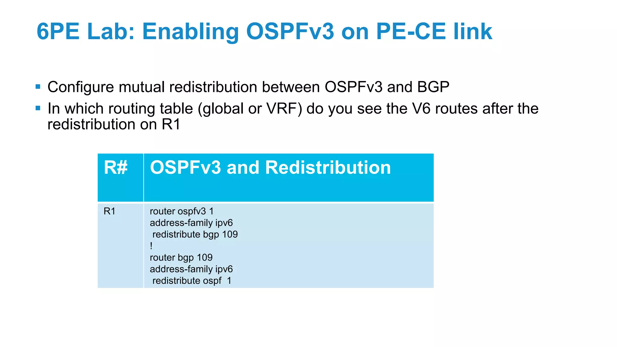 6PE Lab: Enabling OSPFv3 on PE-CE link
 Configure mutual redistribution between OSPFv3 and BGP
 In which routing table (global or VRF) do you see the V6 routes after the
redistribution on R1
R# OSPFv3 and Redistribution
R1 router ospfv3 1
address-family ipv6
redistribute bgp 109
!
router bgp 109
address-family ipv6
redistribute ospf 1
 