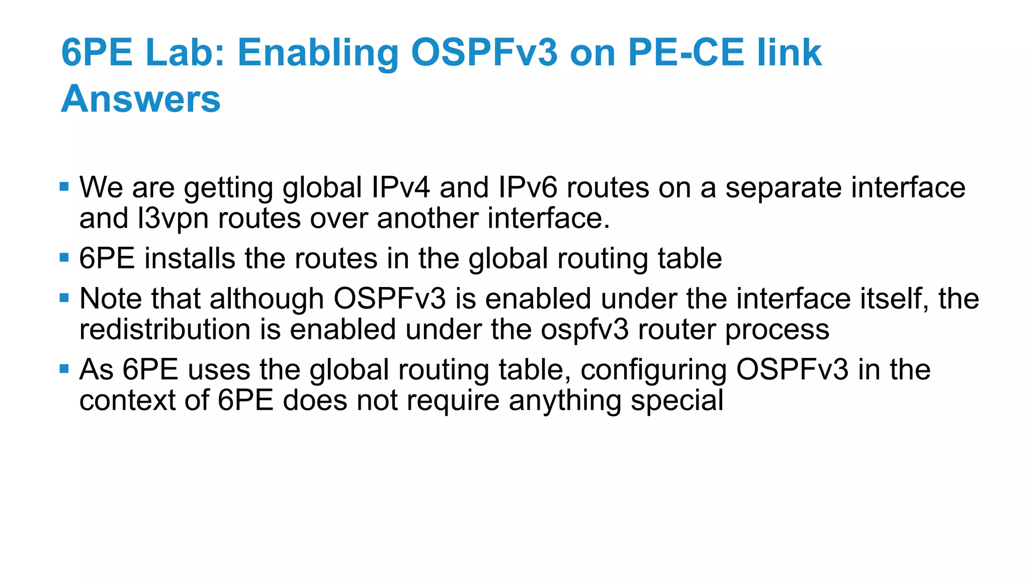 6PE Lab: Enabling OSPFv3 on PE-CE link
Answers
 We are getting global IPv4 and IPv6 routes on a separate interface
and l3vpn routes over another interface.
 6PE installs the routes in the global routing table
 Note that although OSPFv3 is enabled under the interface itself, the
redistribution is enabled under the ospfv3 router process
 As 6PE uses the global routing table, configuring OSPFv3 in the
context of 6PE does not require anything special
 