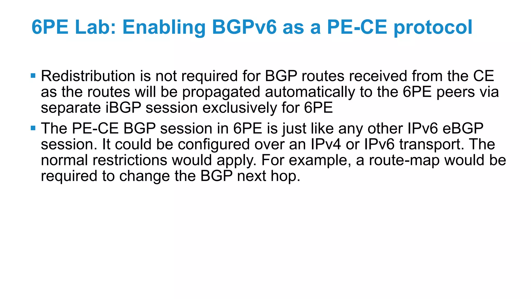 6PE Lab: Enabling BGPv6 as a PE-CE protocol
 Redistribution is not required for BGP routes received from the CE
as the routes will be propagated automatically to the 6PE peers via
separate iBGP session exclusively for 6PE
 The PE-CE BGP session in 6PE is just like any other IPv6 eBGP
session. It could be configured over an IPv4 or IPv6 transport. The
normal restrictions would apply. For example, a route-map would be
required to change the BGP next hop.
 