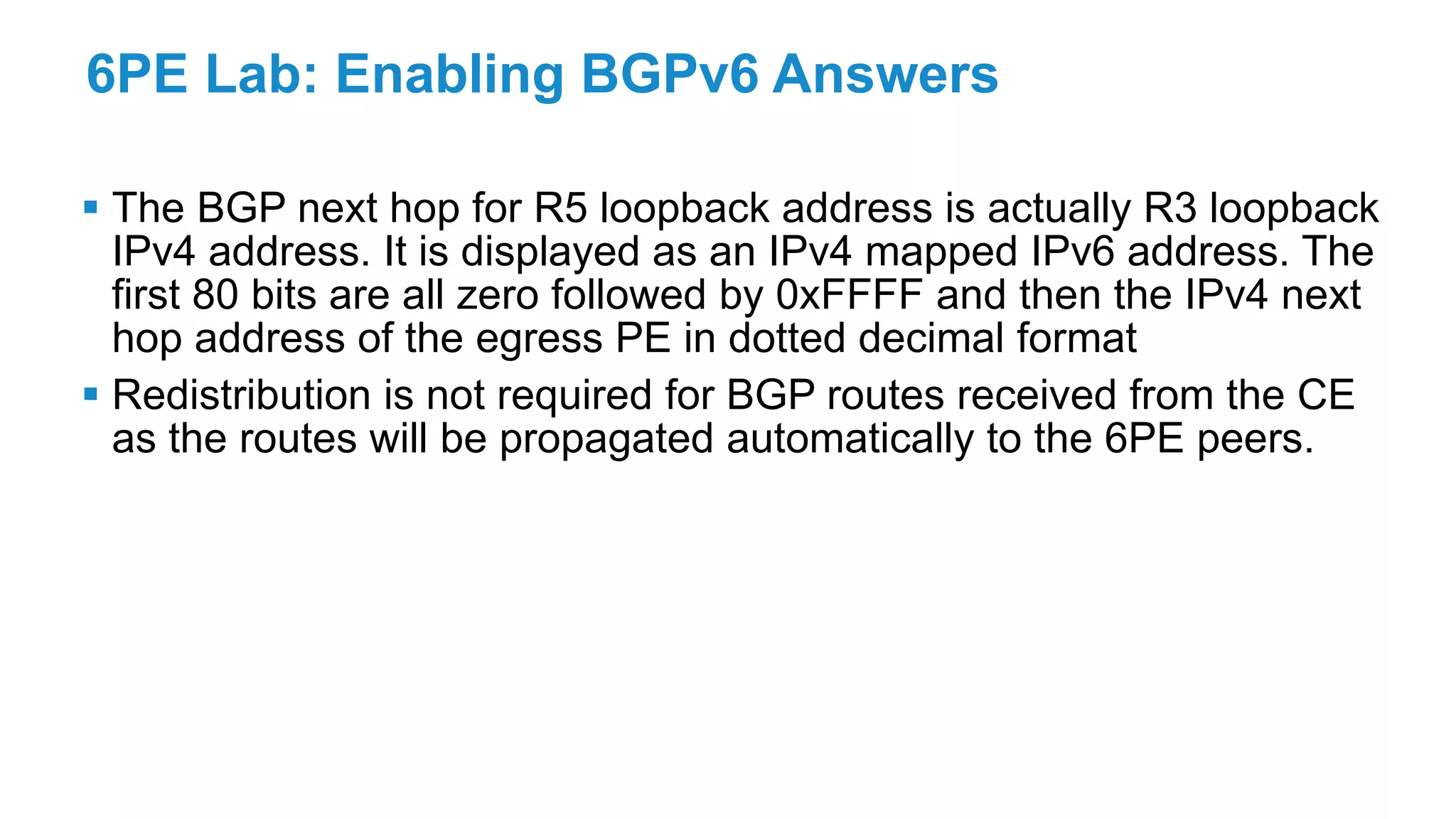 6PE Lab: Enabling BGPv6 Answers
 The BGP next hop for R5 loopback address is actually R3 loopback
IPv4 address. It is displayed as an IPv4 mapped IPv6 address. The
first 80 bits are all zero followed by 0xFFFF and then the IPv4 next
hop address of the egress PE in dotted decimal format
 Redistribution is not required for BGP routes received from the CE
as the routes will be propagated automatically to the 6PE peers.
 
