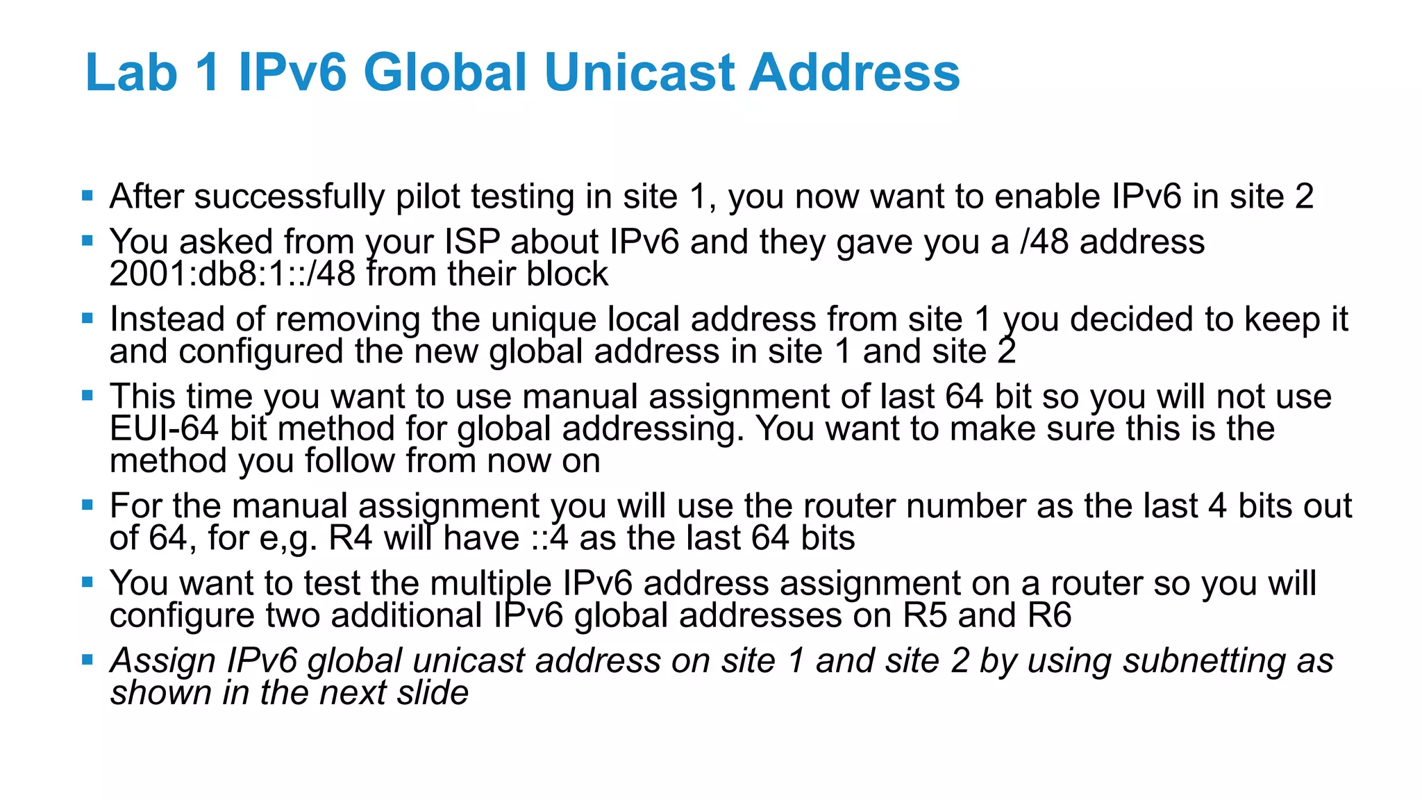 Lab 1 IPv6 Global Unicast Address
 After successfully pilot testing in site 1, you now want to enable IPv6 in site 2
 You asked from your ISP about IPv6 and they gave you a /48 address
2001:db8:1::/48 from their block
 Instead of removing the unique local address from site 1 you decided to keep it
and configured the new global address in site 1 and site 2
 This time you want to use manual assignment of last 64 bit so you will not use
EUI-64 bit method for global addressing. You want to make sure this is the
method you follow from now on
 For the manual assignment you will use the router number as the last 4 bits out
of 64, for e,g. R4 will have ::4 as the last 64 bits
 You want to test the multiple IPv6 address assignment on a router so you will
configure two additional IPv6 global addresses on R5 and R6
 Assign IPv6 global unicast address on site 1 and site 2 by using subnetting as
shown in the next slide
 