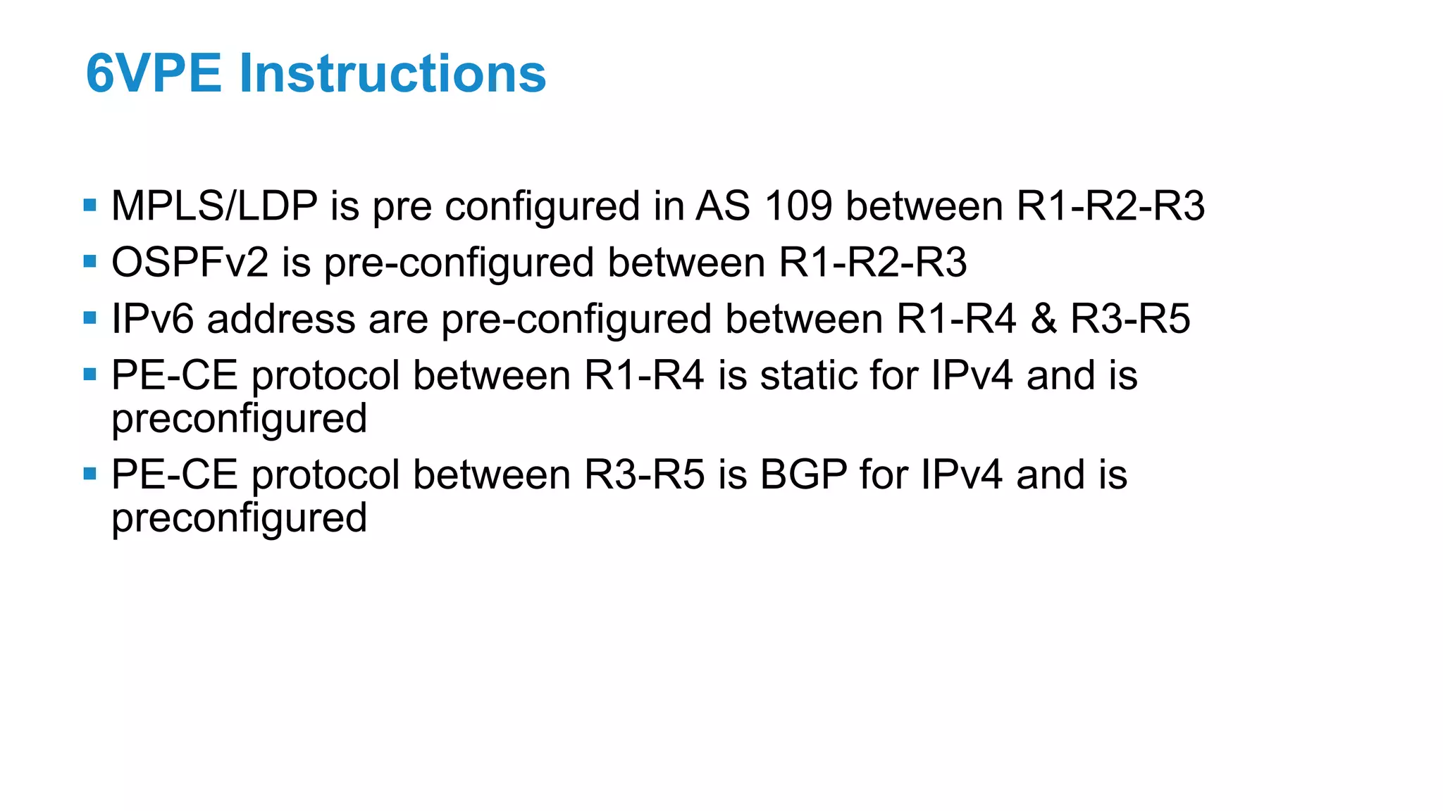 6VPE Instructions
 MPLS/LDP is pre configured in AS 109 between R1-R2-R3
 OSPFv2 is pre-configured between R1-R2-R3
 IPv6 address are pre-configured between R1-R4 & R3-R5
 PE-CE protocol between R1-R4 is static for IPv4 and is
preconfigured
 PE-CE protocol between R3-R5 is BGP for IPv4 and is
preconfigured
 