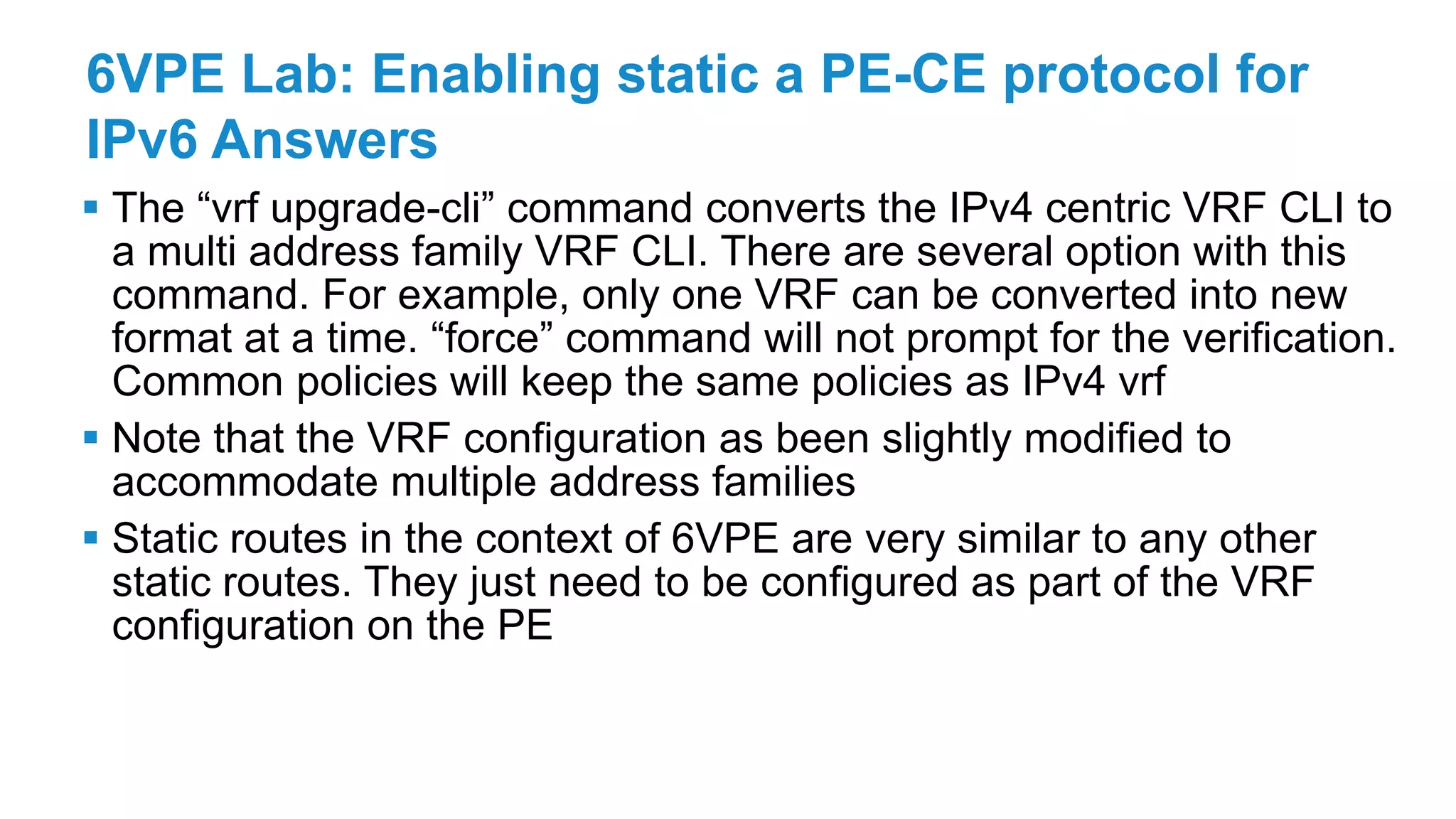 6VPE Lab: Enabling static a PE-CE protocol for
IPv6 Answers
 The “vrf upgrade-cli” command converts the IPv4 centric VRF CLI to
a multi address family VRF CLI. There are several option with this
command. For example, only one VRF can be converted into new
format at a time. “force” command will not prompt for the verification.
Common policies will keep the same policies as IPv4 vrf
 Note that the VRF configuration as been slightly modified to
accommodate multiple address families
 Static routes in the context of 6VPE are very similar to any other
static routes. They just need to be configured as part of the VRF
configuration on the PE
 