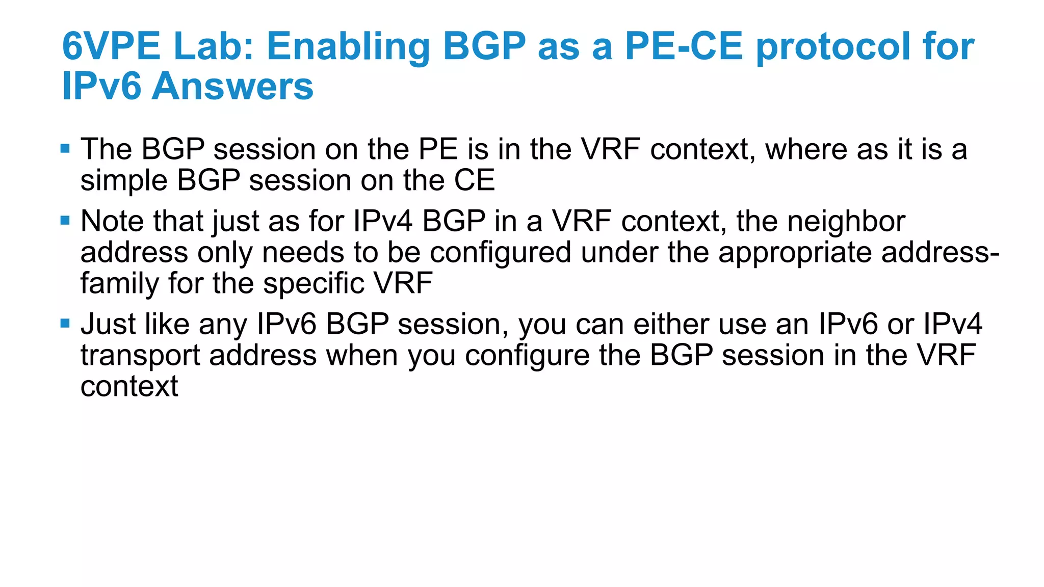 6VPE Lab: Enabling BGP as a PE-CE protocol for
IPv6 Answers
 The BGP session on the PE is in the VRF context, where as it is a
simple BGP session on the CE
 Note that just as for IPv4 BGP in a VRF context, the neighbor
address only needs to be configured under the appropriate address-
family for the specific VRF
 Just like any IPv6 BGP session, you can either use an IPv6 or IPv4
transport address when you configure the BGP session in the VRF
context
 