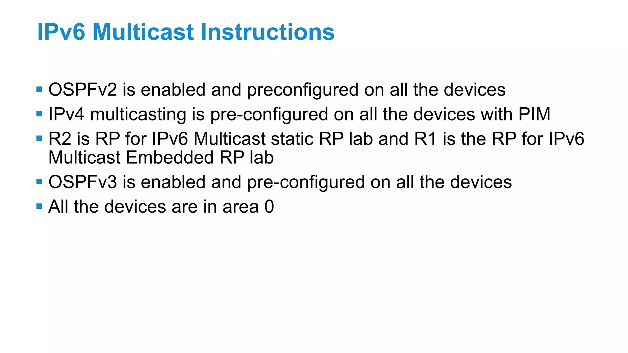 IPv6 Multicast Instructions
 OSPFv2 is enabled and preconfigured on all the devices
 IPv4 multicasting is pre-configured on all the devices with PIM
 R2 is RP for IPv6 Multicast static RP lab and R1 is the RP for IPv6
Multicast Embedded RP lab
 OSPFv3 is enabled and pre-configured on all the devices
 All the devices are in area 0
 