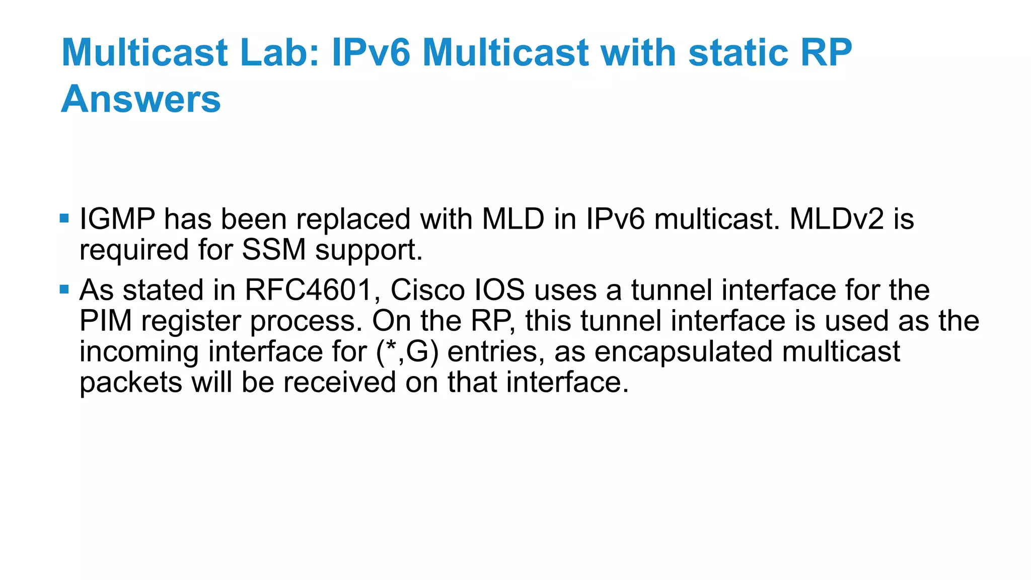 Multicast Lab: IPv6 Multicast with static RP
Answers
 IGMP has been replaced with MLD in IPv6 multicast. MLDv2 is
required for SSM support.
 As stated in RFC4601, Cisco IOS uses a tunnel interface for the
PIM register process. On the RP, this tunnel interface is used as the
incoming interface for (*,G) entries, as encapsulated multicast
packets will be received on that interface.
 
