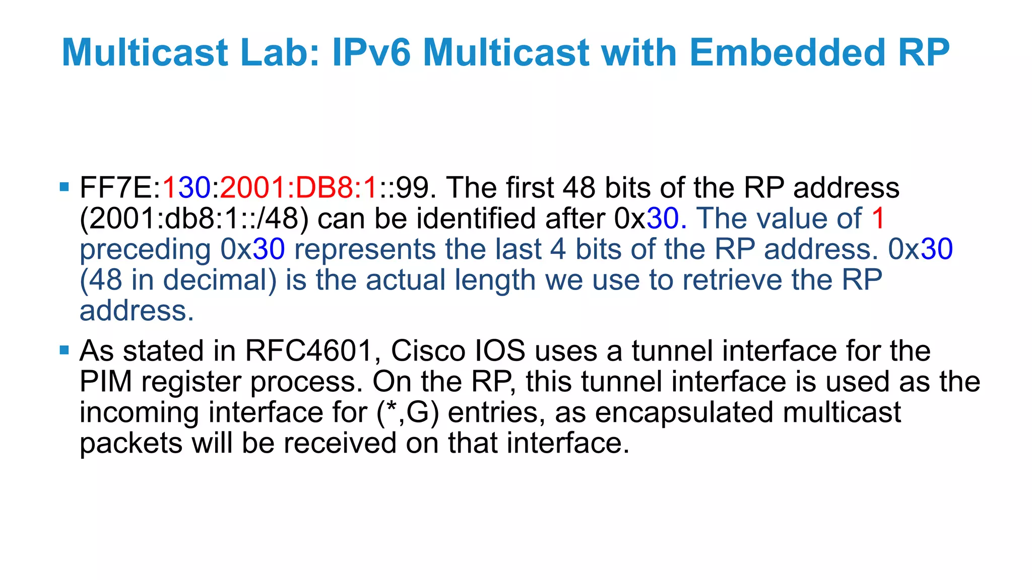 Multicast Lab: IPv6 Multicast with Embedded RP
 FF7E:130:2001:DB8:1::99. The first 48 bits of the RP address
(2001:db8:1::/48) can be identified after 0x30. The value of 1
preceding 0x30 represents the last 4 bits of the RP address. 0x30
(48 in decimal) is the actual length we use to retrieve the RP
address.
 As stated in RFC4601, Cisco IOS uses a tunnel interface for the
PIM register process. On the RP, this tunnel interface is used as the
incoming interface for (*,G) entries, as encapsulated multicast
packets will be received on that interface.
 