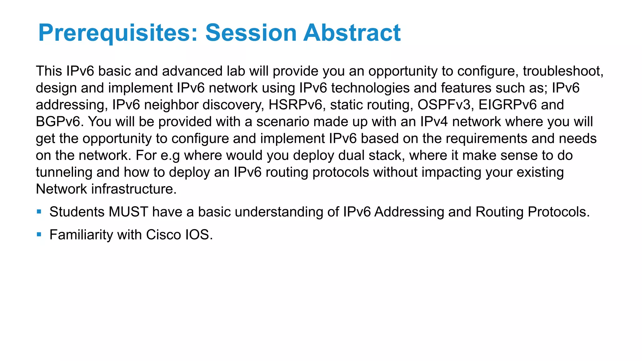 Prerequisites: Session Abstract
This IPv6 basic and advanced lab will provide you an opportunity to configure, troubleshoot,
design and implement IPv6 network using IPv6 technologies and features such as; IPv6
addressing, IPv6 neighbor discovery, HSRPv6, static routing, OSPFv3, EIGRPv6 and
BGPv6. You will be provided with a scenario made up with an IPv4 network where you will
get the opportunity to configure and implement IPv6 based on the requirements and needs
on the network. For e.g where would you deploy dual stack, where it make sense to do
tunneling and how to deploy an IPv6 routing protocols without impacting your existing
Network infrastructure.
 Students MUST have a basic understanding of IPv6 Addressing and Routing Protocols.
 Familiarity with Cisco IOS.
 