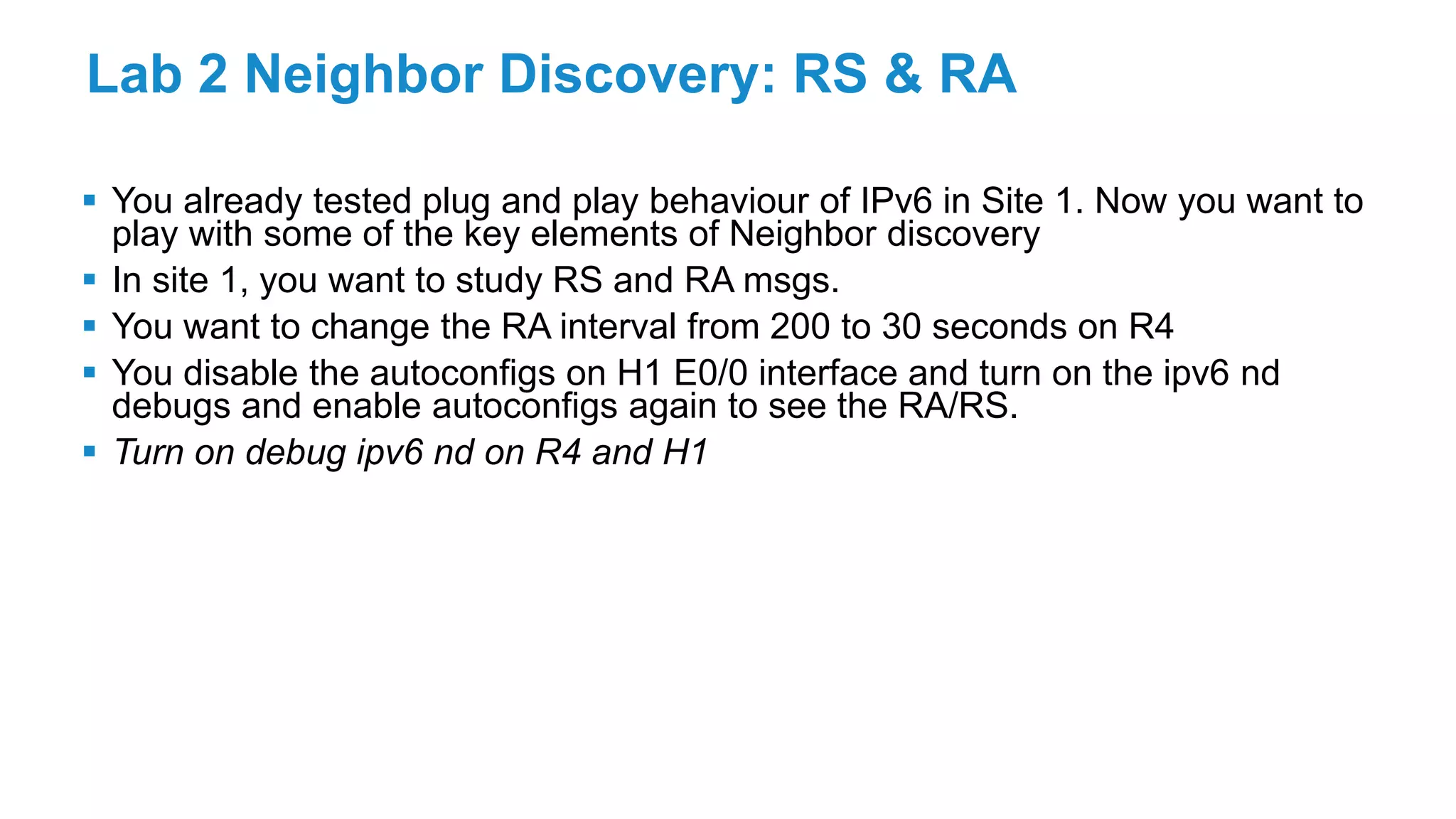 Lab 2 Neighbor Discovery: RS & RA
 You already tested plug and play behaviour of IPv6 in Site 1. Now you want to
play with some of the key elements of Neighbor discovery
 In site 1, you want to study RS and RA msgs.
 You want to change the RA interval from 200 to 30 seconds on R4
 You disable the autoconfigs on H1 E0/0 interface and turn on the ipv6 nd
debugs and enable autoconfigs again to see the RA/RS.
 Turn on debug ipv6 nd on R4 and H1
 