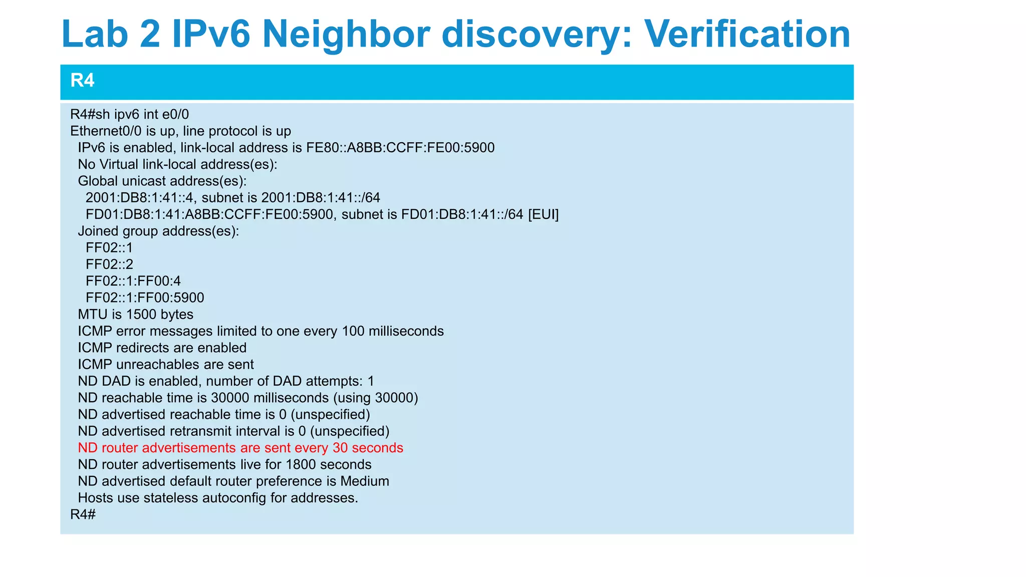 R4
R4#sh ipv6 int e0/0
Ethernet0/0 is up, line protocol is up
IPv6 is enabled, link-local address is FE80::A8BB:CCFF:FE00:5900
No Virtual link-local address(es):
Global unicast address(es):
2001:DB8:1:41::4, subnet is 2001:DB8:1:41::/64
FD01:DB8:1:41:A8BB:CCFF:FE00:5900, subnet is FD01:DB8:1:41::/64 [EUI]
Joined group address(es):
FF02::1
FF02::2
FF02::1:FF00:4
FF02::1:FF00:5900
MTU is 1500 bytes
ICMP error messages limited to one every 100 milliseconds
ICMP redirects are enabled
ICMP unreachables are sent
ND DAD is enabled, number of DAD attempts: 1
ND reachable time is 30000 milliseconds (using 30000)
ND advertised reachable time is 0 (unspecified)
ND advertised retransmit interval is 0 (unspecified)
ND router advertisements are sent every 30 seconds
ND router advertisements live for 1800 seconds
ND advertised default router preference is Medium
Hosts use stateless autoconfig for addresses.
R4#
Lab 2 IPv6 Neighbor discovery: Verification
 