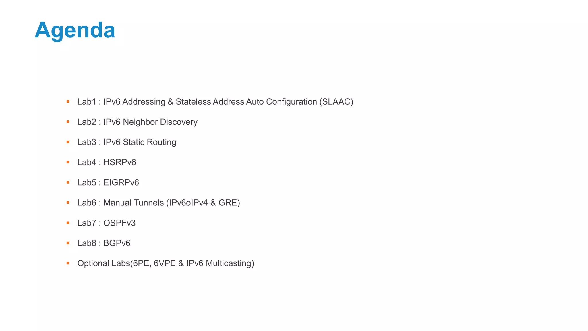 Agenda
 Lab1 : IPv6 Addressing & Stateless Address Auto Configuration (SLAAC)
 Lab2 : IPv6 Neighbor Discovery
 Lab3 : IPv6 Static Routing
 Lab4 : HSRPv6
 Lab5 : EIGRPv6
 Lab6 : Manual Tunnels (IPv6oIPv4 & GRE)
 Lab7 : OSPFv3
 Lab8 : BGPv6
 Optional Labs(6PE, 6VPE & IPv6 Multicasting)
 