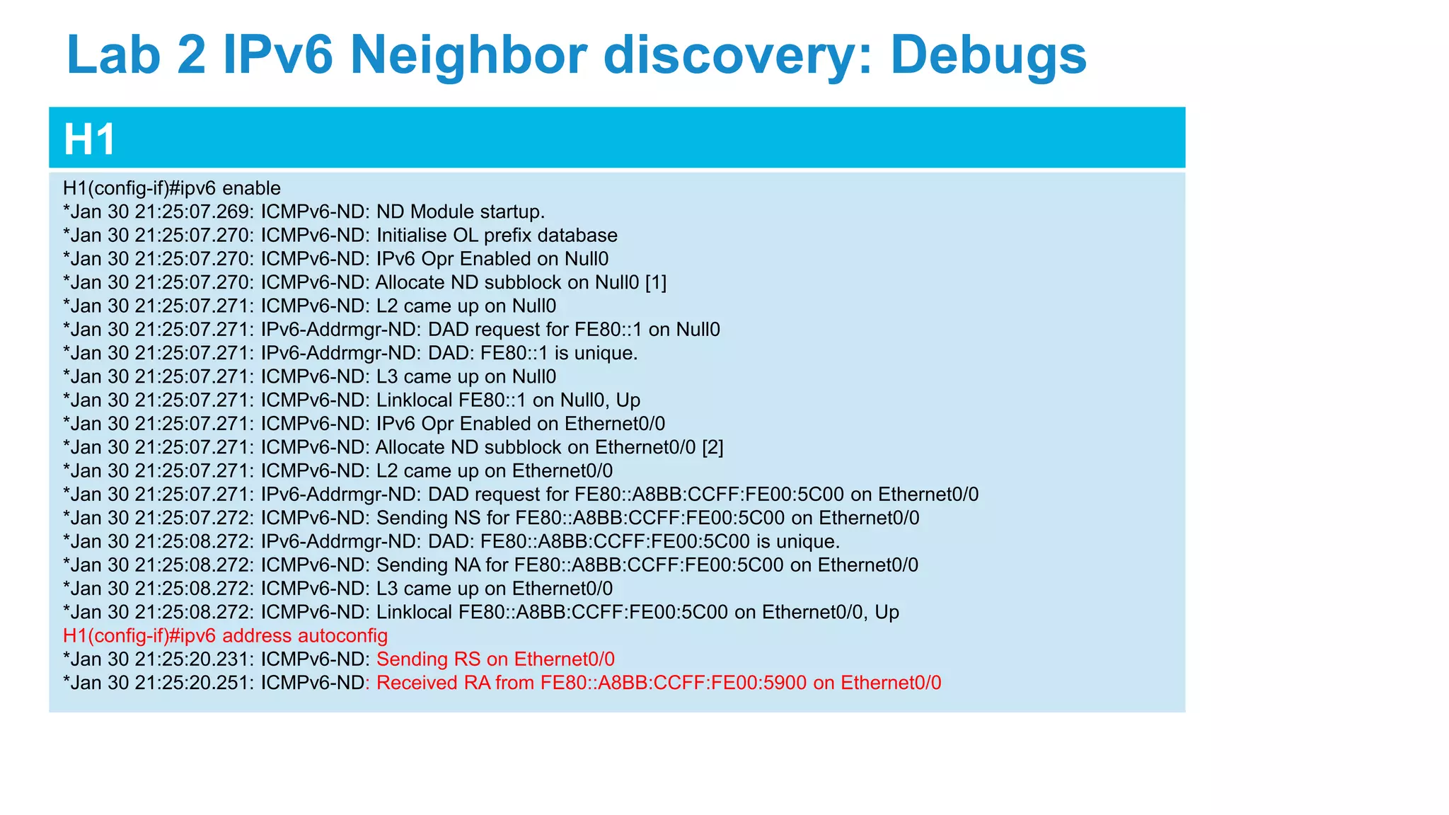 H1
H1(config-if)#ipv6 enable
*Jan 30 21:25:07.269: ICMPv6-ND: ND Module startup.
*Jan 30 21:25:07.270: ICMPv6-ND: Initialise OL prefix database
*Jan 30 21:25:07.270: ICMPv6-ND: IPv6 Opr Enabled on Null0
*Jan 30 21:25:07.270: ICMPv6-ND: Allocate ND subblock on Null0 [1]
*Jan 30 21:25:07.271: ICMPv6-ND: L2 came up on Null0
*Jan 30 21:25:07.271: IPv6-Addrmgr-ND: DAD request for FE80::1 on Null0
*Jan 30 21:25:07.271: IPv6-Addrmgr-ND: DAD: FE80::1 is unique.
*Jan 30 21:25:07.271: ICMPv6-ND: L3 came up on Null0
*Jan 30 21:25:07.271: ICMPv6-ND: Linklocal FE80::1 on Null0, Up
*Jan 30 21:25:07.271: ICMPv6-ND: IPv6 Opr Enabled on Ethernet0/0
*Jan 30 21:25:07.271: ICMPv6-ND: Allocate ND subblock on Ethernet0/0 [2]
*Jan 30 21:25:07.271: ICMPv6-ND: L2 came up on Ethernet0/0
*Jan 30 21:25:07.271: IPv6-Addrmgr-ND: DAD request for FE80::A8BB:CCFF:FE00:5C00 on Ethernet0/0
*Jan 30 21:25:07.272: ICMPv6-ND: Sending NS for FE80::A8BB:CCFF:FE00:5C00 on Ethernet0/0
*Jan 30 21:25:08.272: IPv6-Addrmgr-ND: DAD: FE80::A8BB:CCFF:FE00:5C00 is unique.
*Jan 30 21:25:08.272: ICMPv6-ND: Sending NA for FE80::A8BB:CCFF:FE00:5C00 on Ethernet0/0
*Jan 30 21:25:08.272: ICMPv6-ND: L3 came up on Ethernet0/0
*Jan 30 21:25:08.272: ICMPv6-ND: Linklocal FE80::A8BB:CCFF:FE00:5C00 on Ethernet0/0, Up
H1(config-if)#ipv6 address autoconfig
*Jan 30 21:25:20.231: ICMPv6-ND: Sending RS on Ethernet0/0
*Jan 30 21:25:20.251: ICMPv6-ND: Received RA from FE80::A8BB:CCFF:FE00:5900 on Ethernet0/0
Lab 2 IPv6 Neighbor discovery: Debugs
 