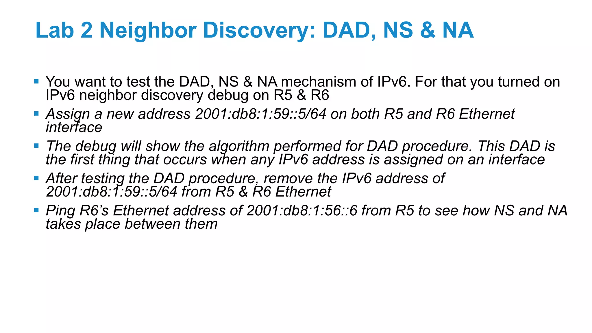 Lab 2 Neighbor Discovery: DAD, NS & NA
 You want to test the DAD, NS & NA mechanism of IPv6. For that you turned on
IPv6 neighbor discovery debug on R5 & R6
 Assign a new address 2001:db8:1:59::5/64 on both R5 and R6 Ethernet
interface
 The debug will show the algorithm performed for DAD procedure. This DAD is
the first thing that occurs when any IPv6 address is assigned on an interface
 After testing the DAD procedure, remove the IPv6 address of
2001:db8:1:59::5/64 from R5 & R6 Ethernet
 Ping R6’s Ethernet address of 2001:db8:1:56::6 from R5 to see how NS and NA
takes place between them
 