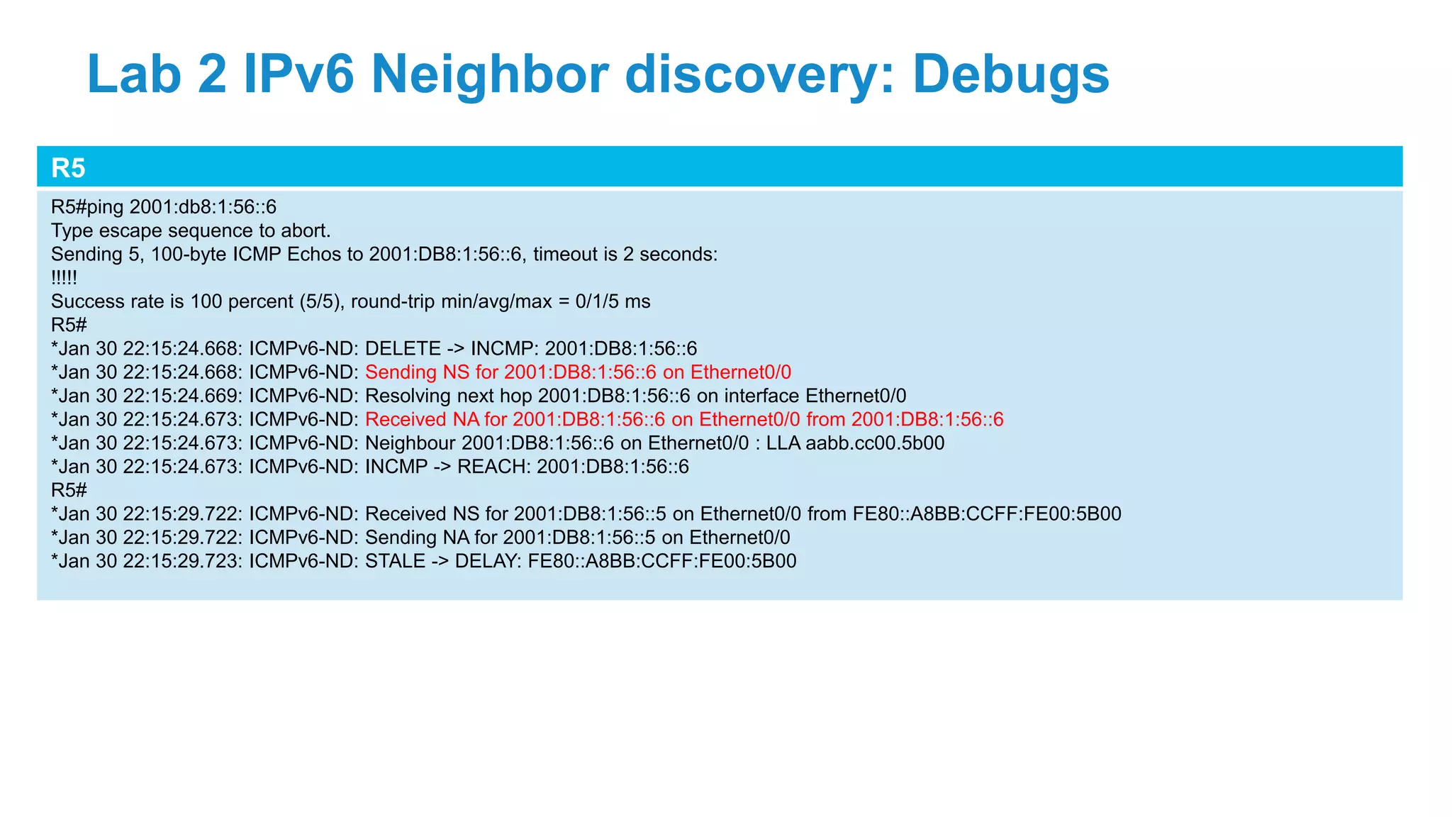 R5
R5#ping 2001:db8:1:56::6
Type escape sequence to abort.
Sending 5, 100-byte ICMP Echos to 2001:DB8:1:56::6, timeout is 2 seconds:
!!!!!
Success rate is 100 percent (5/5), round-trip min/avg/max = 0/1/5 ms
R5#
*Jan 30 22:15:24.668: ICMPv6-ND: DELETE -> INCMP: 2001:DB8:1:56::6
*Jan 30 22:15:24.668: ICMPv6-ND: Sending NS for 2001:DB8:1:56::6 on Ethernet0/0
*Jan 30 22:15:24.669: ICMPv6-ND: Resolving next hop 2001:DB8:1:56::6 on interface Ethernet0/0
*Jan 30 22:15:24.673: ICMPv6-ND: Received NA for 2001:DB8:1:56::6 on Ethernet0/0 from 2001:DB8:1:56::6
*Jan 30 22:15:24.673: ICMPv6-ND: Neighbour 2001:DB8:1:56::6 on Ethernet0/0 : LLA aabb.cc00.5b00
*Jan 30 22:15:24.673: ICMPv6-ND: INCMP -> REACH: 2001:DB8:1:56::6
R5#
*Jan 30 22:15:29.722: ICMPv6-ND: Received NS for 2001:DB8:1:56::5 on Ethernet0/0 from FE80::A8BB:CCFF:FE00:5B00
*Jan 30 22:15:29.722: ICMPv6-ND: Sending NA for 2001:DB8:1:56::5 on Ethernet0/0
*Jan 30 22:15:29.723: ICMPv6-ND: STALE -> DELAY: FE80::A8BB:CCFF:FE00:5B00
Lab 2 IPv6 Neighbor discovery: Debugs
 