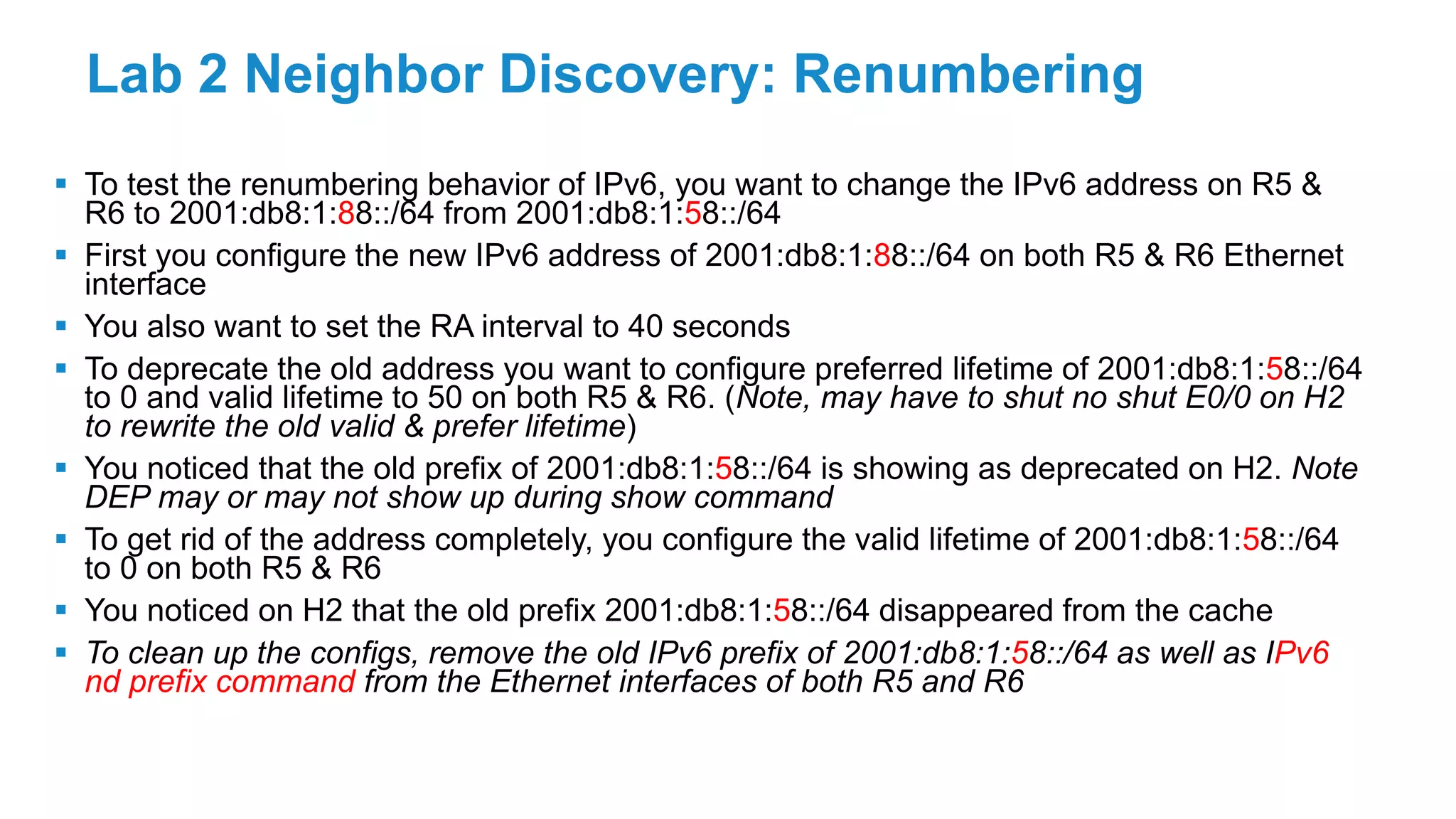 Lab 2 Neighbor Discovery: Renumbering
 To test the renumbering behavior of IPv6, you want to change the IPv6 address on R5 &
R6 to 2001:db8:1:88::/64 from 2001:db8:1:58::/64
 First you configure the new IPv6 address of 2001:db8:1:88::/64 on both R5 & R6 Ethernet
interface
 You also want to set the RA interval to 40 seconds
 To deprecate the old address you want to configure preferred lifetime of 2001:db8:1:58::/64
to 0 and valid lifetime to 50 on both R5 & R6. (Note, may have to shut no shut E0/0 on H2
to rewrite the old valid & prefer lifetime)
 You noticed that the old prefix of 2001:db8:1:58::/64 is showing as deprecated on H2. Note
DEP may or may not show up during show command
 To get rid of the address completely, you configure the valid lifetime of 2001:db8:1:58::/64
to 0 on both R5 & R6
 You noticed on H2 that the old prefix 2001:db8:1:58::/64 disappeared from the cache
 To clean up the configs, remove the old IPv6 prefix of 2001:db8:1:58::/64 as well as IPv6
nd prefix command from the Ethernet interfaces of both R5 and R6
 