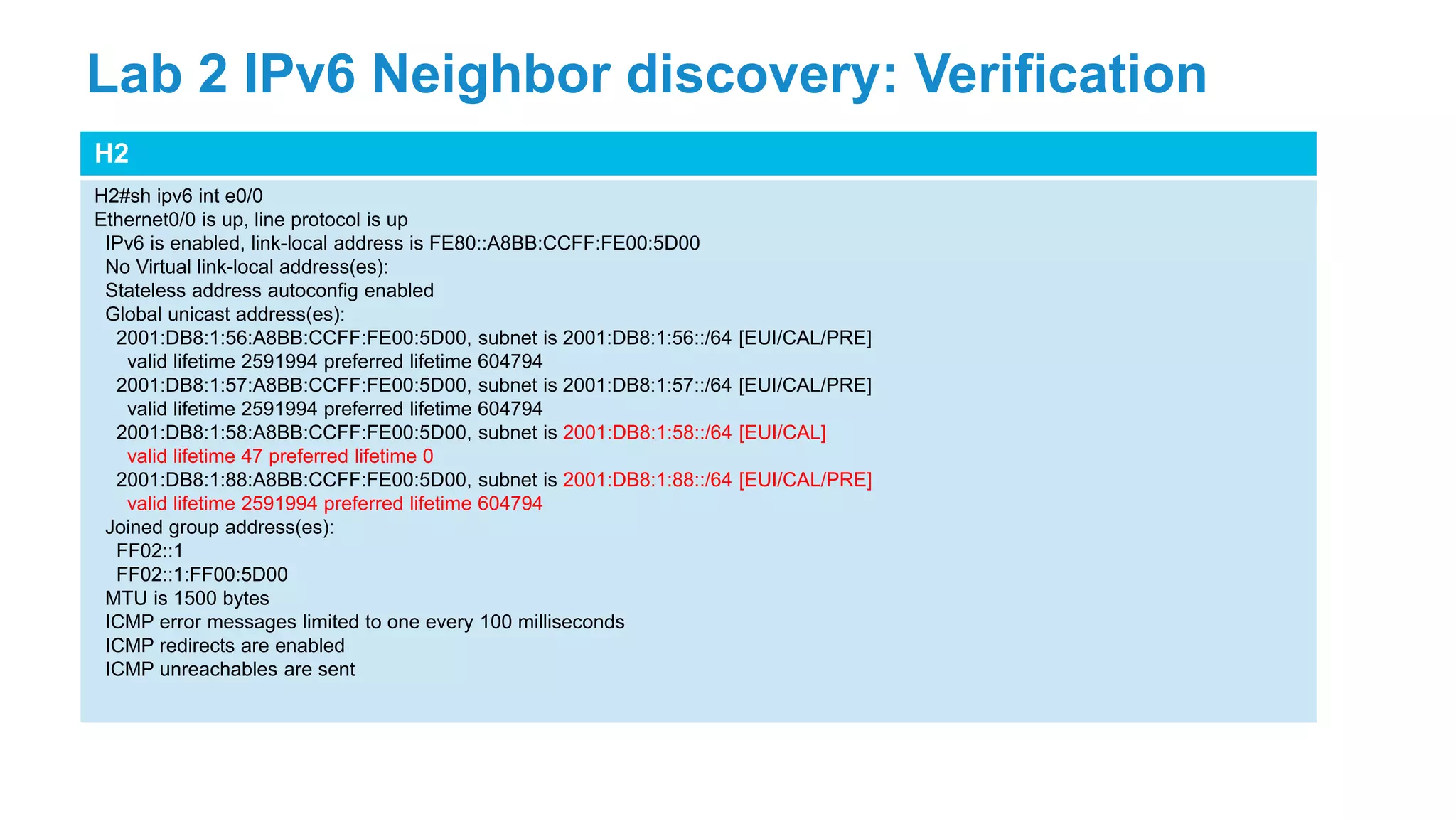 H2
H2#sh ipv6 int e0/0
Ethernet0/0 is up, line protocol is up
IPv6 is enabled, link-local address is FE80::A8BB:CCFF:FE00:5D00
No Virtual link-local address(es):
Stateless address autoconfig enabled
Global unicast address(es):
2001:DB8:1:56:A8BB:CCFF:FE00:5D00, subnet is 2001:DB8:1:56::/64 [EUI/CAL/PRE]
valid lifetime 2591994 preferred lifetime 604794
2001:DB8:1:57:A8BB:CCFF:FE00:5D00, subnet is 2001:DB8:1:57::/64 [EUI/CAL/PRE]
valid lifetime 2591994 preferred lifetime 604794
2001:DB8:1:58:A8BB:CCFF:FE00:5D00, subnet is 2001:DB8:1:58::/64 [EUI/CAL]
valid lifetime 47 preferred lifetime 0
2001:DB8:1:88:A8BB:CCFF:FE00:5D00, subnet is 2001:DB8:1:88::/64 [EUI/CAL/PRE]
valid lifetime 2591994 preferred lifetime 604794
Joined group address(es):
FF02::1
FF02::1:FF00:5D00
MTU is 1500 bytes
ICMP error messages limited to one every 100 milliseconds
ICMP redirects are enabled
ICMP unreachables are sent
Lab 2 IPv6 Neighbor discovery: Verification
 