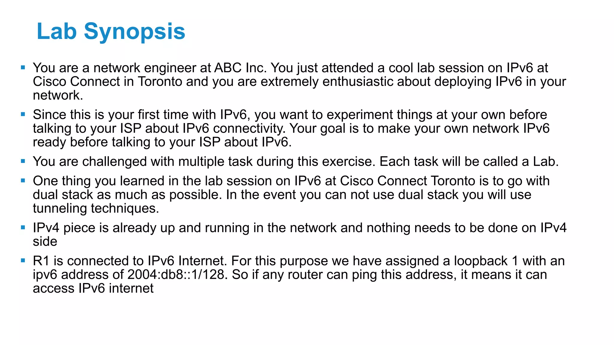 Lab Synopsis
 You are a network engineer at ABC Inc. You just attended a cool lab session on IPv6 at
Cisco Connect in Toronto and you are extremely enthusiastic about deploying IPv6 in your
network.
 Since this is your first time with IPv6, you want to experiment things at your own before
talking to your ISP about IPv6 connectivity. Your goal is to make your own network IPv6
ready before talking to your ISP about IPv6.
 You are challenged with multiple task during this exercise. Each task will be called a Lab.
 One thing you learned in the lab session on IPv6 at Cisco Connect Toronto is to go with
dual stack as much as possible. In the event you can not use dual stack you will use
tunneling techniques.
 IPv4 piece is already up and running in the network and nothing needs to be done on IPv4
side
 R1 is connected to IPv6 Internet. For this purpose we have assigned a loopback 1 with an
ipv6 address of 2004:db8::1/128. So if any router can ping this address, it means it can
access IPv6 internet
 