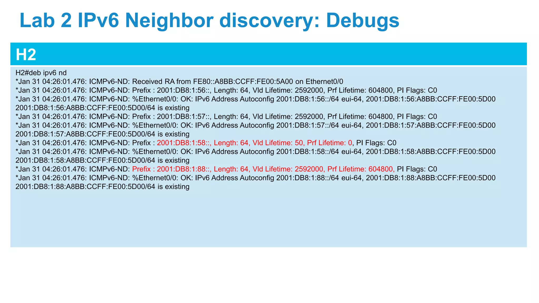 H2
H2#deb ipv6 nd
*Jan 31 04:26:01.476: ICMPv6-ND: Received RA from FE80::A8BB:CCFF:FE00:5A00 on Ethernet0/0
*Jan 31 04:26:01.476: ICMPv6-ND: Prefix : 2001:DB8:1:56::, Length: 64, Vld Lifetime: 2592000, Prf Lifetime: 604800, PI Flags: C0
*Jan 31 04:26:01.476: ICMPv6-ND: %Ethernet0/0: OK: IPv6 Address Autoconfig 2001:DB8:1:56::/64 eui-64, 2001:DB8:1:56:A8BB:CCFF:FE00:5D00
2001:DB8:1:56:A8BB:CCFF:FE00:5D00/64 is existing
*Jan 31 04:26:01.476: ICMPv6-ND: Prefix : 2001:DB8:1:57::, Length: 64, Vld Lifetime: 2592000, Prf Lifetime: 604800, PI Flags: C0
*Jan 31 04:26:01.476: ICMPv6-ND: %Ethernet0/0: OK: IPv6 Address Autoconfig 2001:DB8:1:57::/64 eui-64, 2001:DB8:1:57:A8BB:CCFF:FE00:5D00
2001:DB8:1:57:A8BB:CCFF:FE00:5D00/64 is existing
*Jan 31 04:26:01.476: ICMPv6-ND: Prefix : 2001:DB8:1:58::, Length: 64, Vld Lifetime: 50, Prf Lifetime: 0, PI Flags: C0
*Jan 31 04:26:01.476: ICMPv6-ND: %Ethernet0/0: OK: IPv6 Address Autoconfig 2001:DB8:1:58::/64 eui-64, 2001:DB8:1:58:A8BB:CCFF:FE00:5D00
2001:DB8:1:58:A8BB:CCFF:FE00:5D00/64 is existing
*Jan 31 04:26:01.476: ICMPv6-ND: Prefix : 2001:DB8:1:88::, Length: 64, Vld Lifetime: 2592000, Prf Lifetime: 604800, PI Flags: C0
*Jan 31 04:26:01.476: ICMPv6-ND: %Ethernet0/0: OK: IPv6 Address Autoconfig 2001:DB8:1:88::/64 eui-64, 2001:DB8:1:88:A8BB:CCFF:FE00:5D00
2001:DB8:1:88:A8BB:CCFF:FE00:5D00/64 is existing
Lab 2 IPv6 Neighbor discovery: Debugs
 
