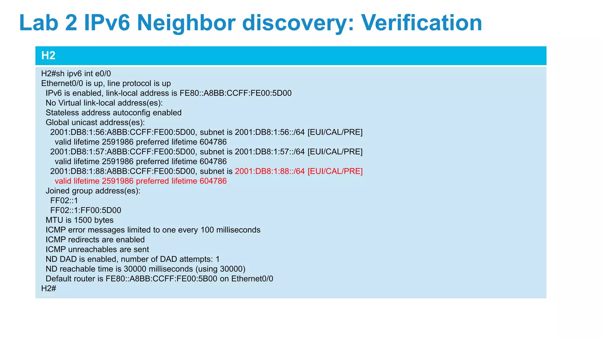 H2
H2#sh ipv6 int e0/0
Ethernet0/0 is up, line protocol is up
IPv6 is enabled, link-local address is FE80::A8BB:CCFF:FE00:5D00
No Virtual link-local address(es):
Stateless address autoconfig enabled
Global unicast address(es):
2001:DB8:1:56:A8BB:CCFF:FE00:5D00, subnet is 2001:DB8:1:56::/64 [EUI/CAL/PRE]
valid lifetime 2591986 preferred lifetime 604786
2001:DB8:1:57:A8BB:CCFF:FE00:5D00, subnet is 2001:DB8:1:57::/64 [EUI/CAL/PRE]
valid lifetime 2591986 preferred lifetime 604786
2001:DB8:1:88:A8BB:CCFF:FE00:5D00, subnet is 2001:DB8:1:88::/64 [EUI/CAL/PRE]
valid lifetime 2591986 preferred lifetime 604786
Joined group address(es):
FF02::1
FF02::1:FF00:5D00
MTU is 1500 bytes
ICMP error messages limited to one every 100 milliseconds
ICMP redirects are enabled
ICMP unreachables are sent
ND DAD is enabled, number of DAD attempts: 1
ND reachable time is 30000 milliseconds (using 30000)
Default router is FE80::A8BB:CCFF:FE00:5B00 on Ethernet0/0
H2#
Lab 2 IPv6 Neighbor discovery: Verification
 