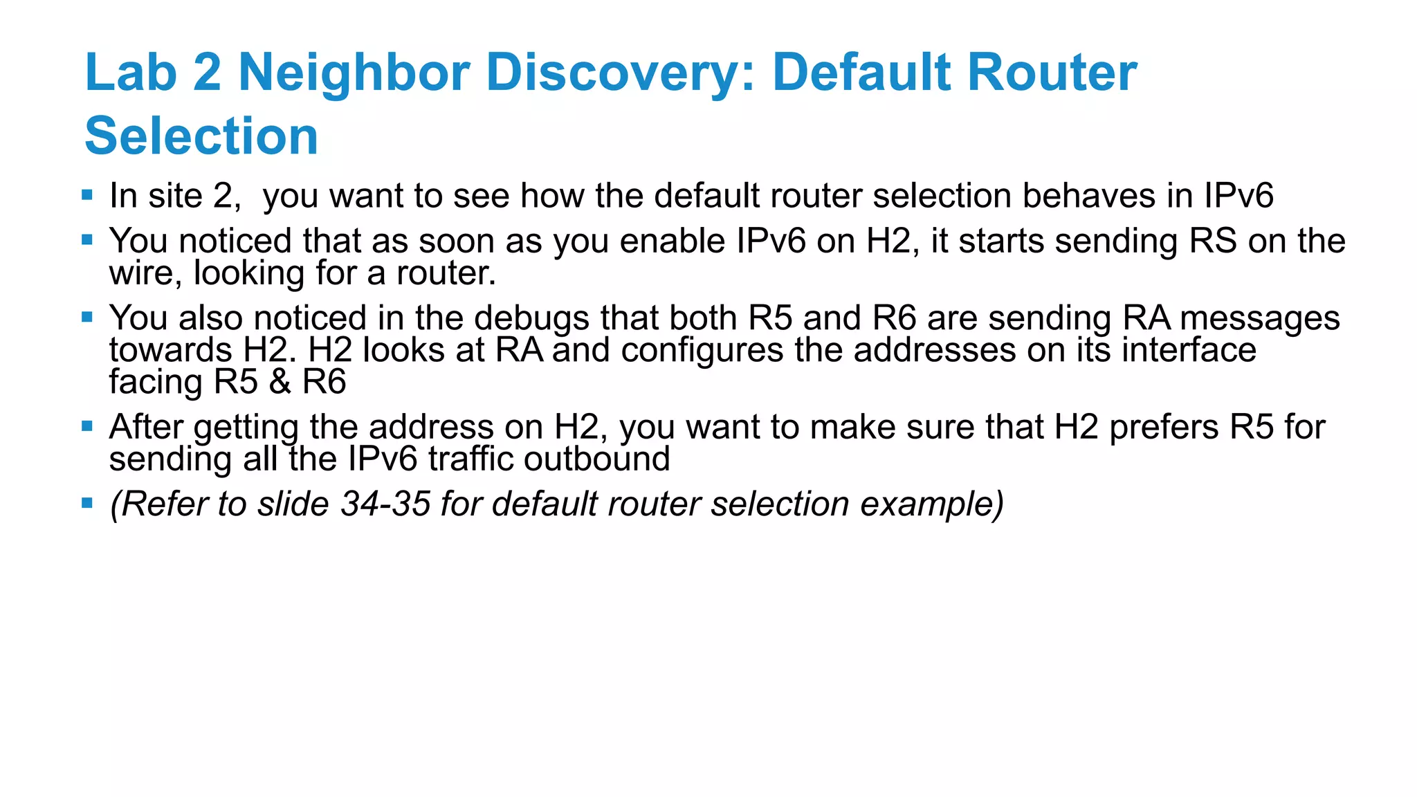 Lab 2 Neighbor Discovery: Default Router
Selection
 In site 2, you want to see how the default router selection behaves in IPv6
 You noticed that as soon as you enable IPv6 on H2, it starts sending RS on the
wire, looking for a router.
 You also noticed in the debugs that both R5 and R6 are sending RA messages
towards H2. H2 looks at RA and configures the addresses on its interface
facing R5 & R6
 After getting the address on H2, you want to make sure that H2 prefers R5 for
sending all the IPv6 traffic outbound
 (Refer to slide 34-35 for default router selection example)
 
