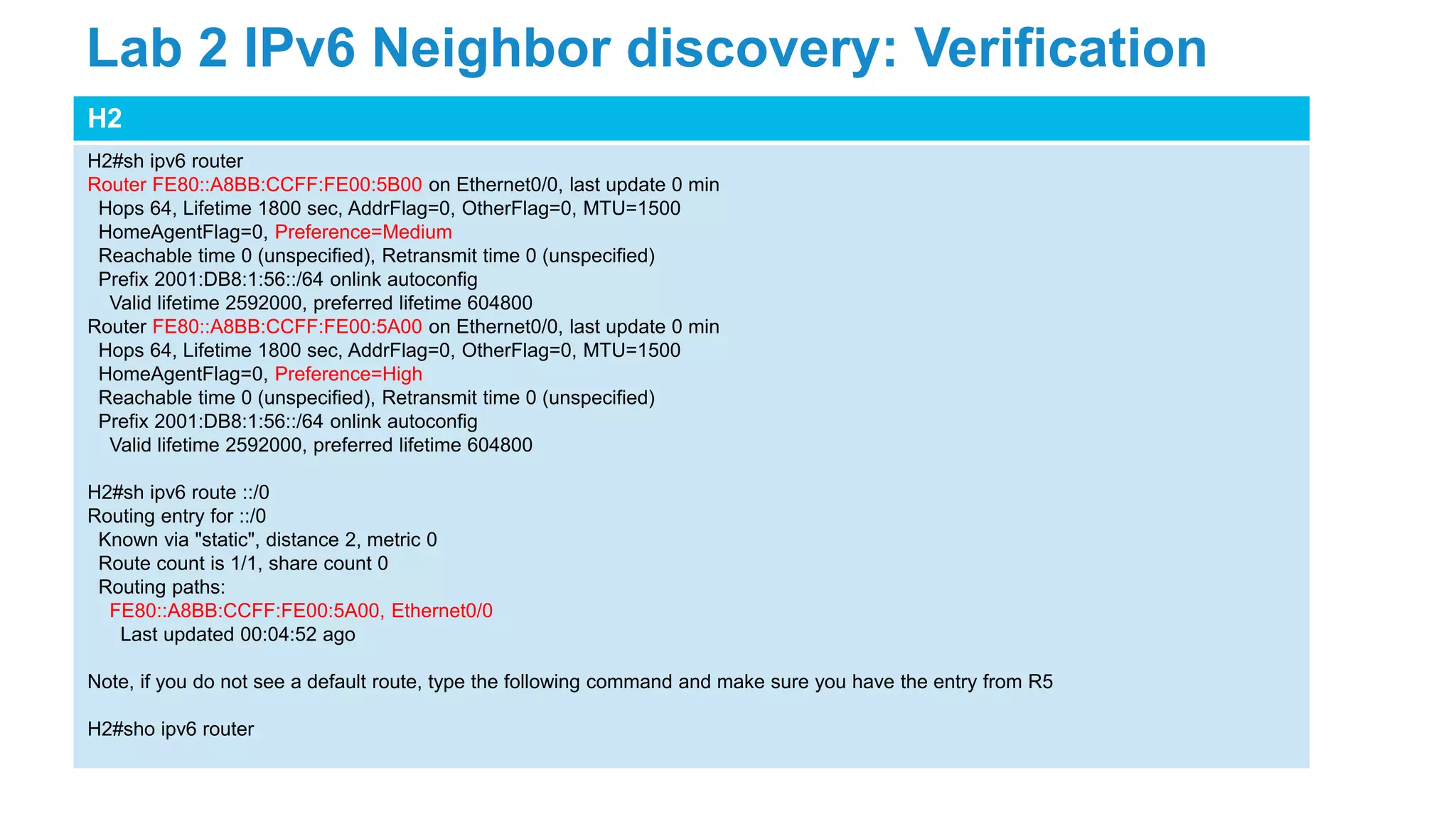 H2
H2#sh ipv6 router
Router FE80::A8BB:CCFF:FE00:5B00 on Ethernet0/0, last update 0 min
Hops 64, Lifetime 1800 sec, AddrFlag=0, OtherFlag=0, MTU=1500
HomeAgentFlag=0, Preference=Medium
Reachable time 0 (unspecified), Retransmit time 0 (unspecified)
Prefix 2001:DB8:1:56::/64 onlink autoconfig
Valid lifetime 2592000, preferred lifetime 604800
Router FE80::A8BB:CCFF:FE00:5A00 on Ethernet0/0, last update 0 min
Hops 64, Lifetime 1800 sec, AddrFlag=0, OtherFlag=0, MTU=1500
HomeAgentFlag=0, Preference=High
Reachable time 0 (unspecified), Retransmit time 0 (unspecified)
Prefix 2001:DB8:1:56::/64 onlink autoconfig
Valid lifetime 2592000, preferred lifetime 604800
H2#sh ipv6 route ::/0
Routing entry for ::/0
Known via "static", distance 2, metric 0
Route count is 1/1, share count 0
Routing paths:
FE80::A8BB:CCFF:FE00:5A00, Ethernet0/0
Last updated 00:04:52 ago
Note, if you do not see a default route, type the following command and make sure you have the entry from R5
H2#sho ipv6 router
Lab 2 IPv6 Neighbor discovery: Verification
 