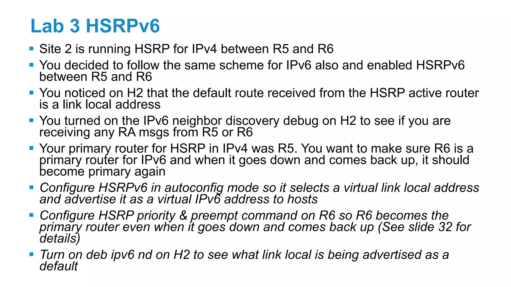 Lab 3 HSRPv6
 Site 2 is running HSRP for IPv4 between R5 and R6
 You decided to follow the same scheme for IPv6 also and enabled HSRPv6
between R5 and R6
 You noticed on H2 that the default route received from the HSRP active router
is a link local address
 You turned on the IPv6 neighbor discovery debug on H2 to see if you are
receiving any RA msgs from R5 or R6
 Your primary router for HSRP in IPv4 was R5. You want to make sure R6 is a
primary router for IPv6 and when it goes down and comes back up, it should
become primary again
 Configure HSRPv6 in autoconfig mode so it selects a virtual link local address
and advertise it as a virtual IPv6 address to hosts
 Configure HSRP priority & preempt command on R6 so R6 becomes the
primary router even when it goes down and comes back up (See slide 32 for
details)
 Turn on deb ipv6 nd on H2 to see what link local is being advertised as a
default
 